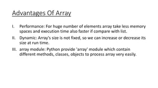 Advantages Of Array
I. Performance: For huge number of elements array take less memory
spaces and execution time also faster if compare with list.
II. Dynamic: Array's size is not fixed, so we can increase or decrease its
size at run time.
III. array module: Python provide 'array' module which contain
different methods, classes, objects to process array very easily.
 