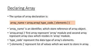Declaring Array
• The syntax of array declaration is:
• 'array_name' is an identifier, which store reference of array object.
• 'array.array( )' first array represent 'array' module and second array
represent array class which resides in 'array' module.
• 'type_code' represent the data type of array's elements.
• '[ elements ]' represent list of values which we want to store in array.
array_name = array.array( type_code, [ elements ] )
 