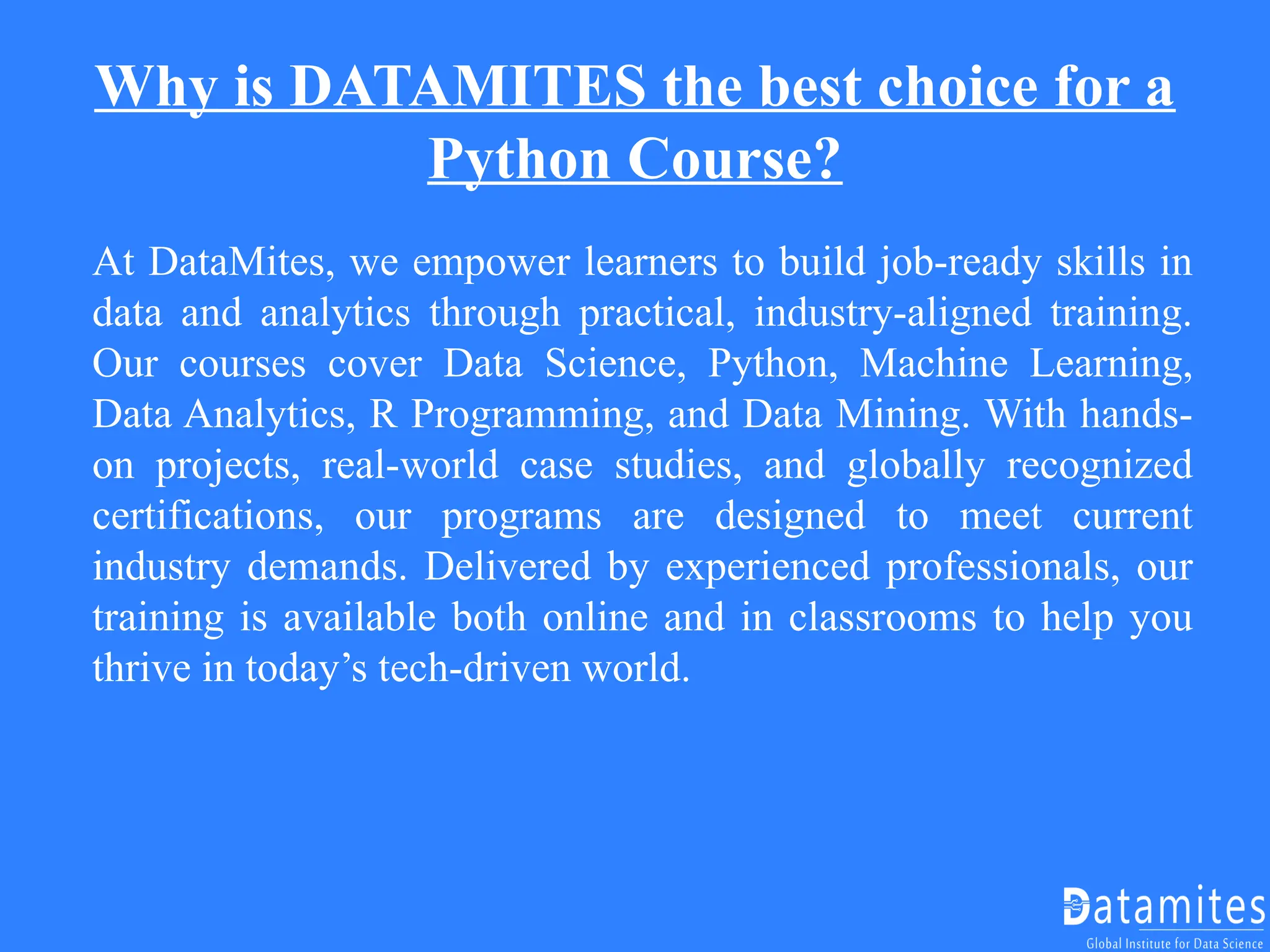 Why is DATAMITES the best choice for a
Python Course?
At DataMites, we empower learners to build job-ready skills in
data and analytics through practical, industry-aligned training.
Our courses cover Data Science, Python, Machine Learning,
Data Analytics, R Programming, and Data Mining. With hands-
on projects, real-world case studies, and globally recognized
certifications, our programs are designed to meet current
industry demands. Delivered by experienced professionals, our
training is available both online and in classrooms to help you
thrive in today’s tech-driven world.
 