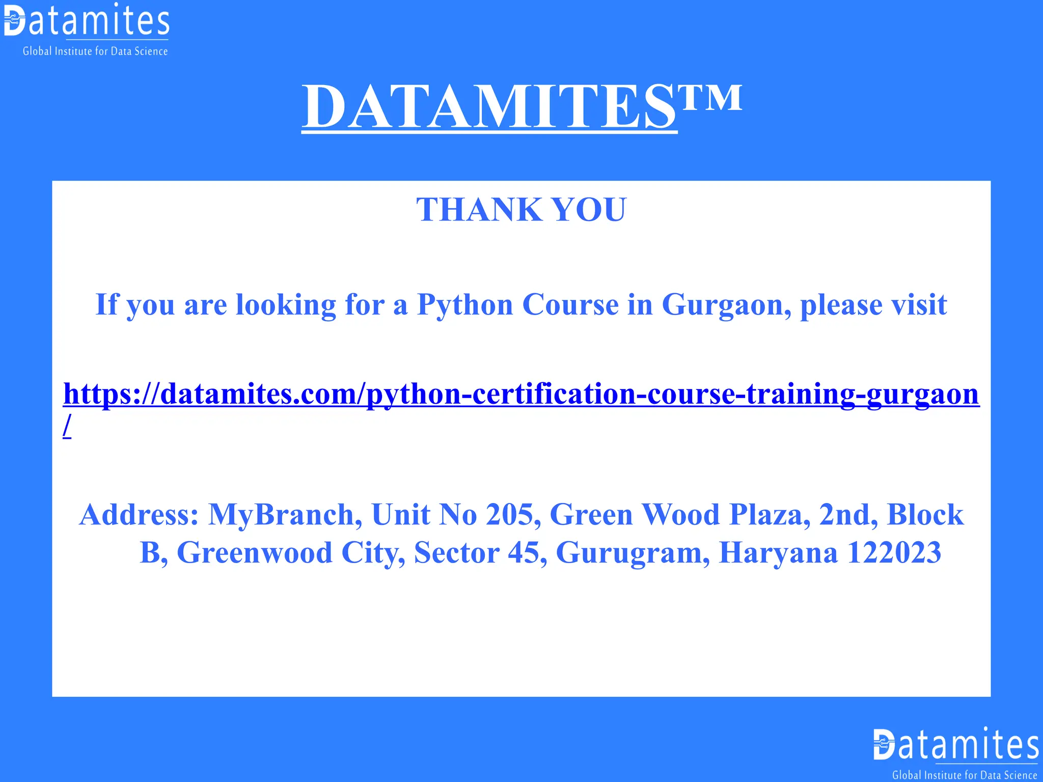DATAMITES™
THANK YOU
If you are looking for a Python Course in Gurgaon, please visit
https://datamites.com/python-certification-course-training-gurgaon
/
Address: MyBranch, Unit No 205, Green Wood Plaza, 2nd, Block
B, Greenwood City, Sector 45, Gurugram, Haryana 122023
 
