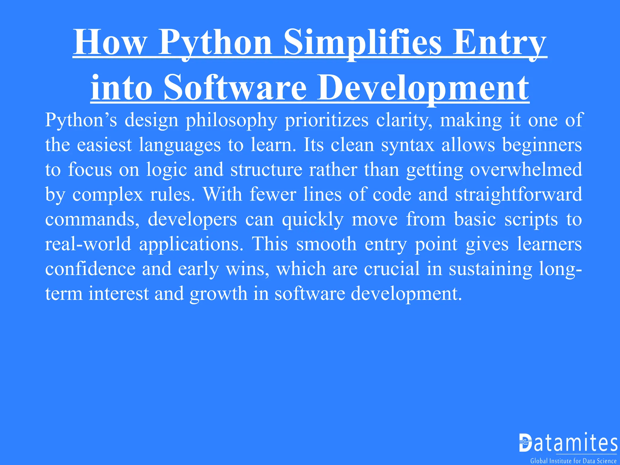 How Python Simplifies Entry
into Software Development
Python’s design philosophy prioritizes clarity, making it one of
the easiest languages to learn. Its clean syntax allows beginners
to focus on logic and structure rather than getting overwhelmed
by complex rules. With fewer lines of code and straightforward
commands, developers can quickly move from basic scripts to
real-world applications. This smooth entry point gives learners
confidence and early wins, which are crucial in sustaining long-
term interest and growth in software development.
 