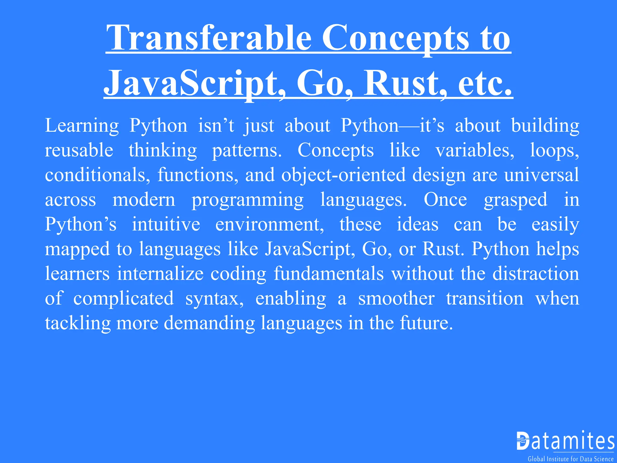 Transferable Concepts to
JavaScript, Go, Rust, etc.
Learning Python isn’t just about Python—it’s about building
reusable thinking patterns. Concepts like variables, loops,
conditionals, functions, and object-oriented design are universal
across modern programming languages. Once grasped in
Python’s intuitive environment, these ideas can be easily
mapped to languages like JavaScript, Go, or Rust. Python helps
learners internalize coding fundamentals without the distraction
of complicated syntax, enabling a smoother transition when
tackling more demanding languages in the future.
 
