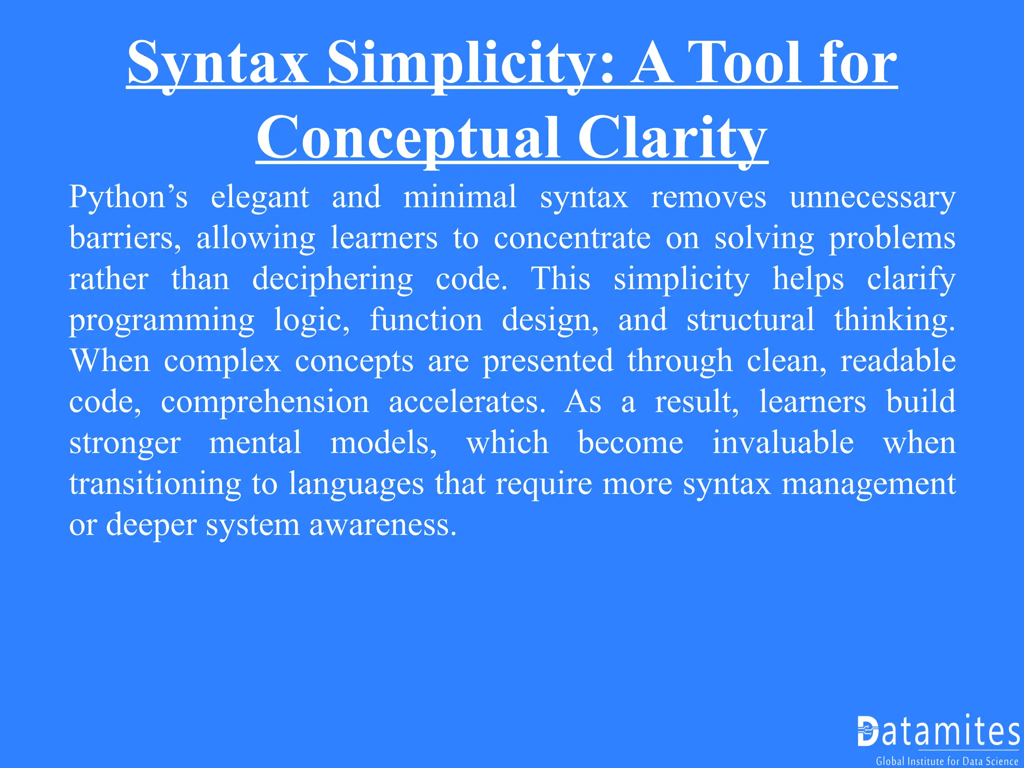 Syntax Simplicity: A Tool for
Conceptual Clarity
Python’s elegant and minimal syntax removes unnecessary
barriers, allowing learners to concentrate on solving problems
rather than deciphering code. This simplicity helps clarify
programming logic, function design, and structural thinking.
When complex concepts are presented through clean, readable
code, comprehension accelerates. As a result, learners build
stronger mental models, which become invaluable when
transitioning to languages that require more syntax management
or deeper system awareness.
 