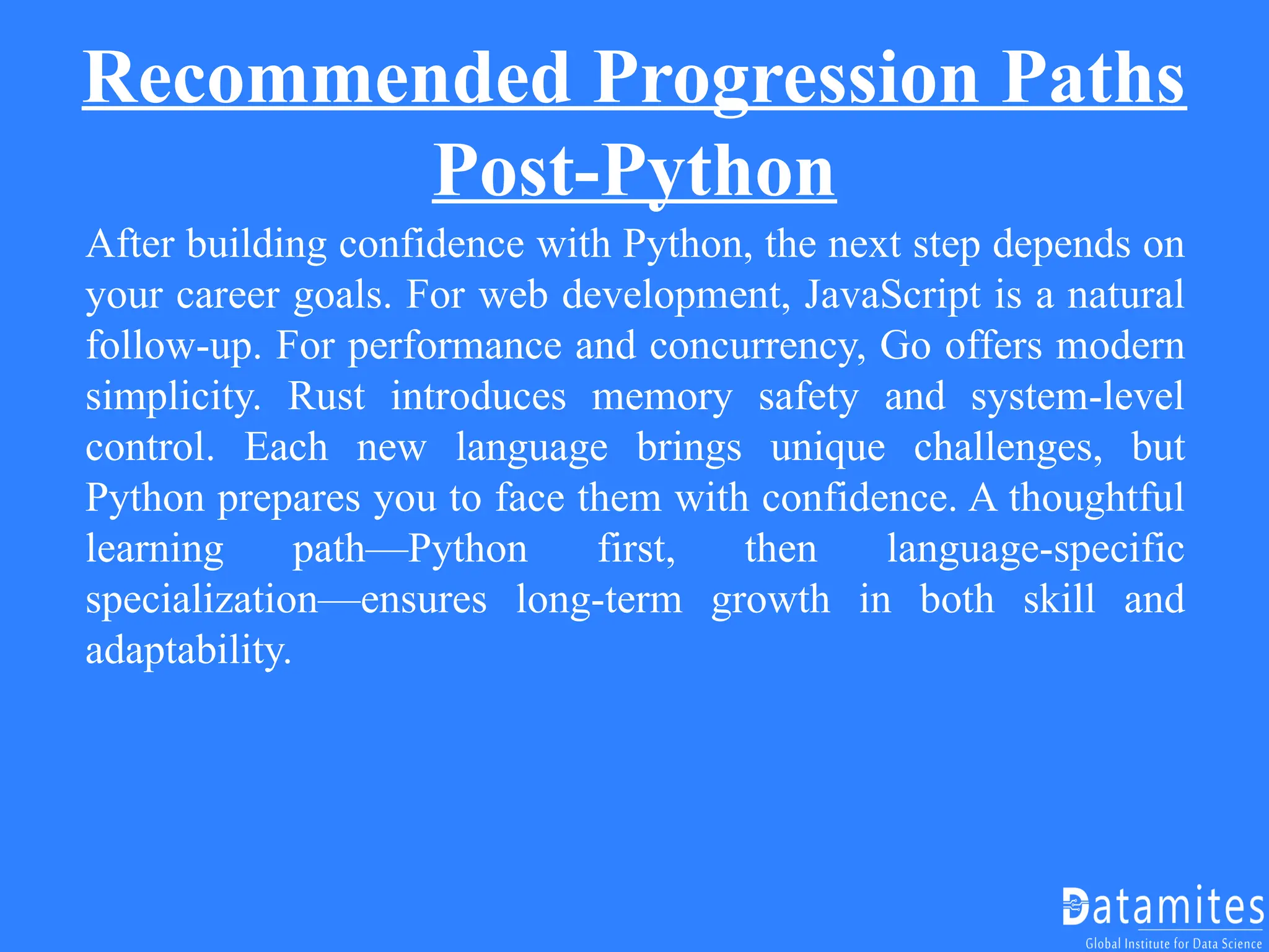 Recommended Progression Paths
Post-Python
After building confidence with Python, the next step depends on
your career goals. For web development, JavaScript is a natural
follow-up. For performance and concurrency, Go offers modern
simplicity. Rust introduces memory safety and system-level
control. Each new language brings unique challenges, but
Python prepares you to face them with confidence. A thoughtful
learning path—Python first, then language-specific
specialization—ensures long-term growth in both skill and
adaptability.
 