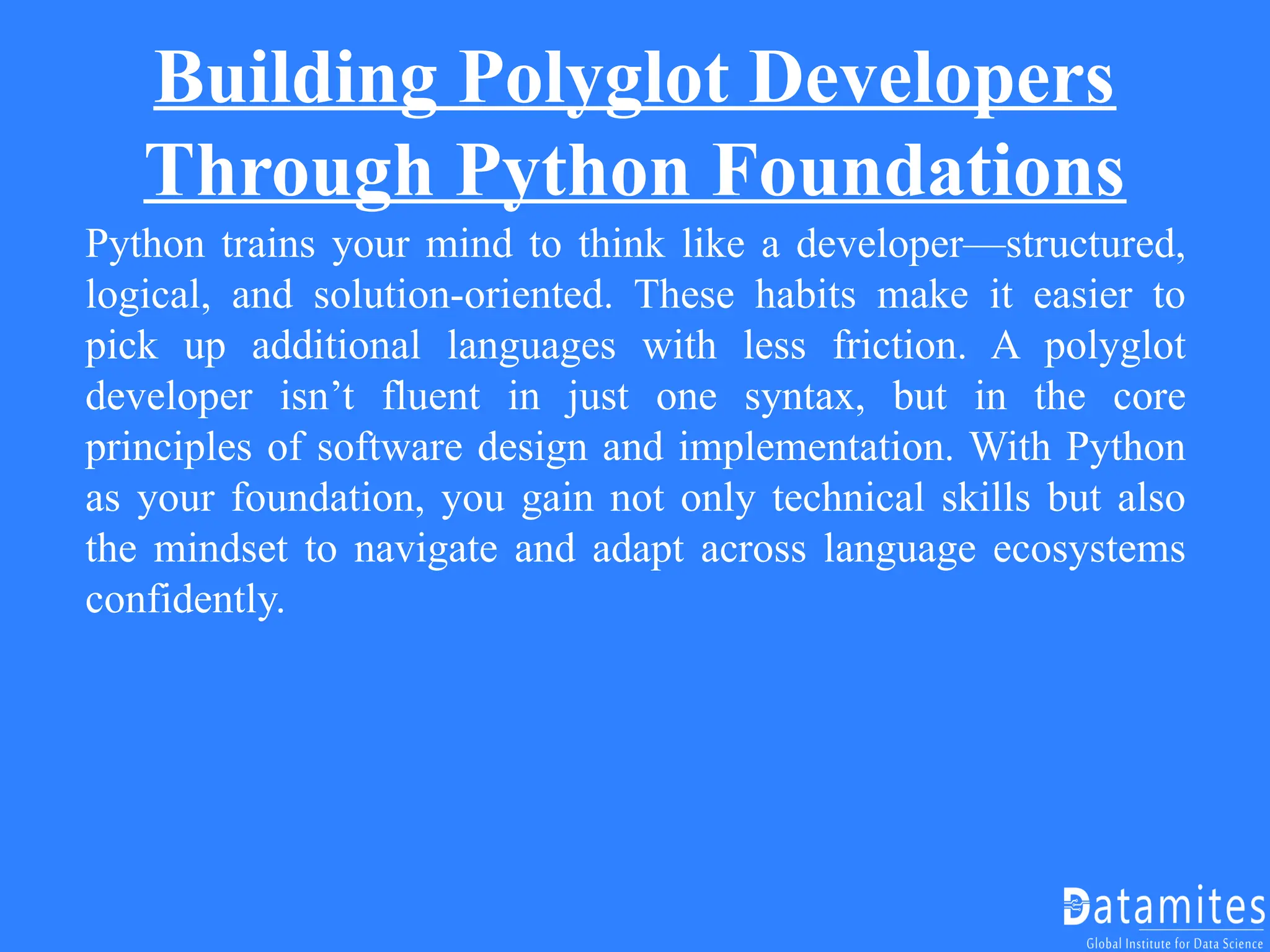 Building Polyglot Developers
Through Python Foundations
Python trains your mind to think like a developer—structured,
logical, and solution-oriented. These habits make it easier to
pick up additional languages with less friction. A polyglot
developer isn’t fluent in just one syntax, but in the core
principles of software design and implementation. With Python
as your foundation, you gain not only technical skills but also
the mindset to navigate and adapt across language ecosystems
confidently.
 