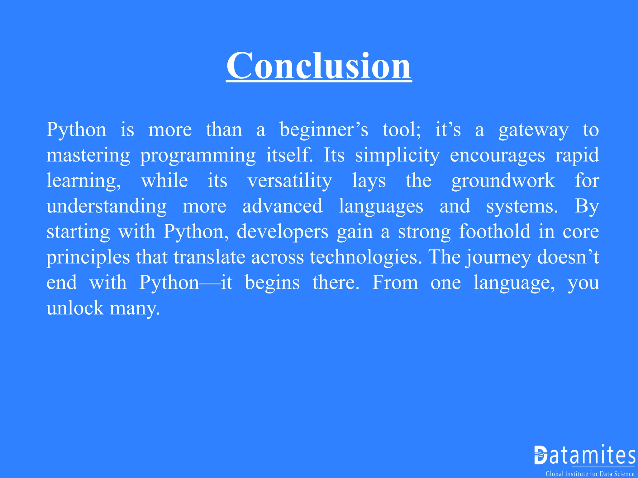 Conclusion
Python is more than a beginner’s tool; it’s a gateway to
mastering programming itself. Its simplicity encourages rapid
learning, while its versatility lays the groundwork for
understanding more advanced languages and systems. By
starting with Python, developers gain a strong foothold in core
principles that translate across technologies. The journey doesn’t
end with Python—it begins there. From one language, you
unlock many.
 