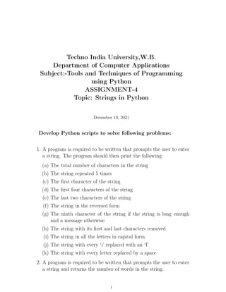 Techno India University,W.B.
Department of Computer Applications
Subject:-Tools and Techniques of Programming
using Python
ASSIGNMENT-4
Topic: Strings in Python
December 19, 2021
Develop Python scripts to solve following problems:
1. A program is required to be written that prompts the user to enter
a string. The program should then print the following:
(a) The total number of characters in the string
(b) The string repeated 5 times
(c) The first character of the string
(d) The first four characters of the string
(e) The last two characters of the string
(f) The string in the reversed form
(g) The ninth character of the string if the string is long enough
and a message otherwise
(h) The string with its first and last characters removed
(i) The string in all the letters in capital form
(j) The string with every ‘i’ replaced with an ‘I’
(k) The string with every letter replaced by a space
2. A program is required to be written that prompts the user to enter
a string and returns the number of words in the string.
1
 