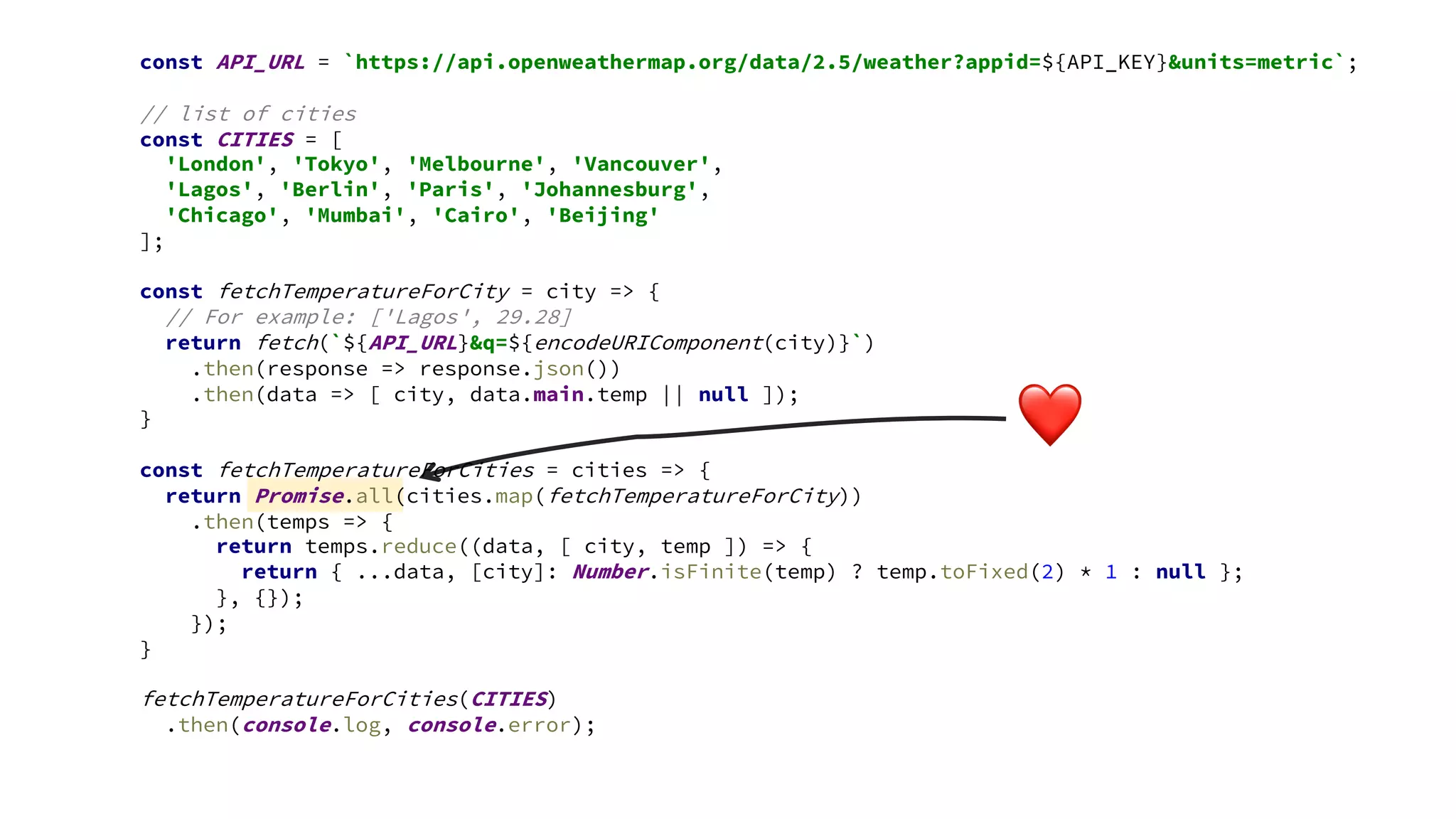 ❤
const API_URL = `https://api.openweathermap.org/data/2.5/weather?appid=${API_KEY}&units=metric`;
// list of cities
const CITIES = [
'London', 'Tokyo', 'Melbourne', 'Vancouver',
'Lagos', 'Berlin', 'Paris', 'Johannesburg',
'Chicago', 'Mumbai', 'Cairo', 'Beijing'
];
const fetchTemperatureForCity = city => {
// For example: ['Lagos', 29.28]
return fetch(`${API_URL}&q=${encodeURIComponent(city)}`)
.then(response => response.json())
.then(data => [ city, data.main.temp || null ]);
}
const fetchTemperatureForCities = cities => {
return Promise.all(cities.map(fetchTemperatureForCity))
.then(temps => {
return temps.reduce((data, [ city, temp ]) => {
return { ...data, [city]: Number.isFinite(temp) ? temp.toFixed(2) * 1 : null };
}, {});
});
}
fetchTemperatureForCities(CITIES)
.then(console.log, console.error);
 