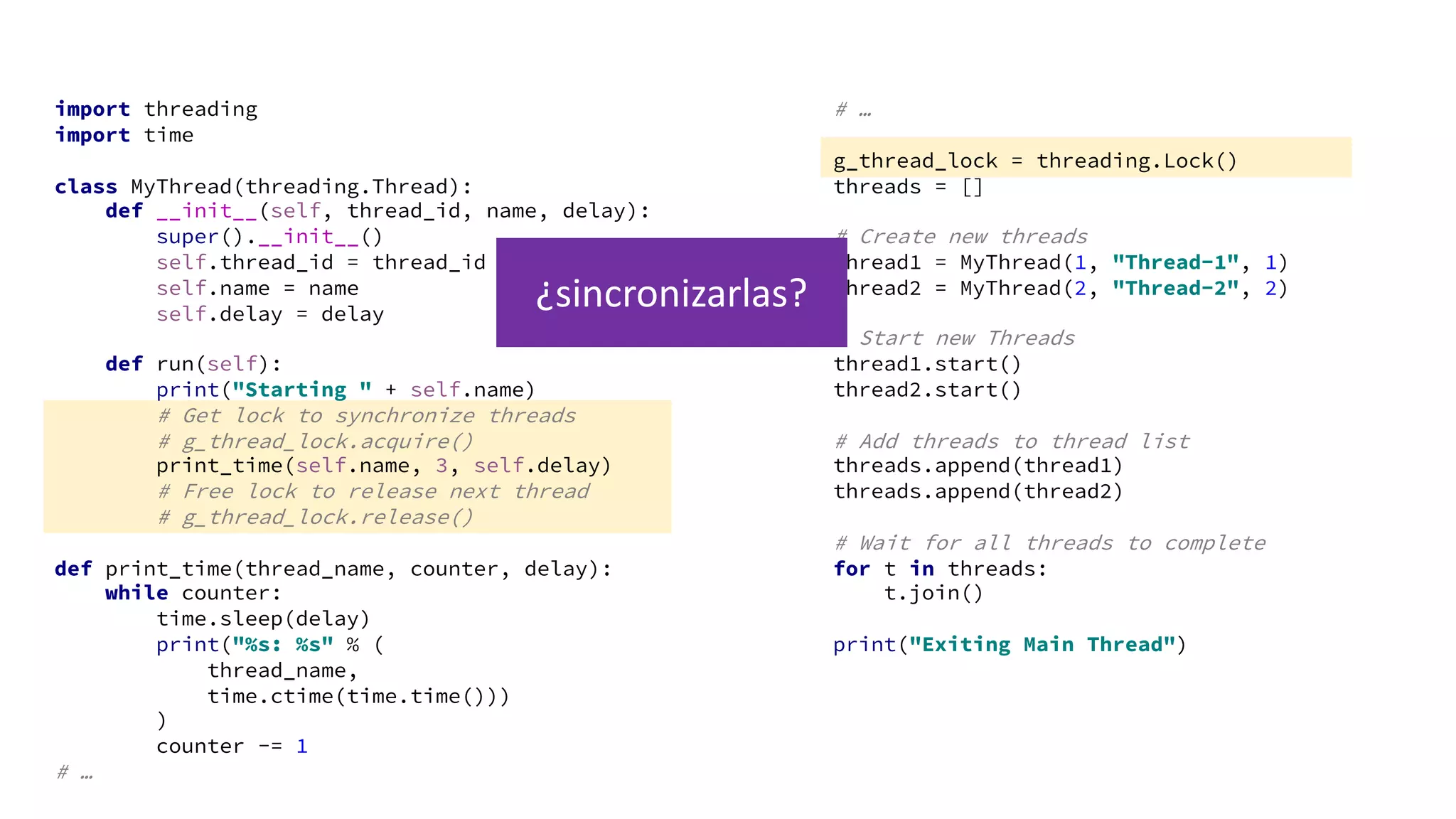 import threading
import time
class MyThread(threading.Thread):
def __init__(self, thread_id, name, delay):
super().__init__()
self.thread_id = thread_id
self.name = name
self.delay = delay
def run(self):
print("Starting " + self.name)
# Get lock to synchronize threads
# g_thread_lock.acquire()
print_time(self.name, 3, self.delay)
# Free lock to release next thread
# g_thread_lock.release()
def print_time(thread_name, counter, delay):
while counter:
time.sleep(delay)
print("%s: %s" % (
thread_name,
time.ctime(time.time()))
)
counter -= 1
# …
# …
g_thread_lock = threading.Lock()
threads = []
# Create new threads
thread1 = MyThread(1, "Thread-1", 1)
thread2 = MyThread(2, "Thread-2", 2)
# Start new Threads
thread1.start()
thread2.start()
# Add threads to thread list
threads.append(thread1)
threads.append(thread2)
# Wait for all threads to complete
for t in threads:
t.join()
print("Exiting Main Thread")
¿sincronizarlas?
 