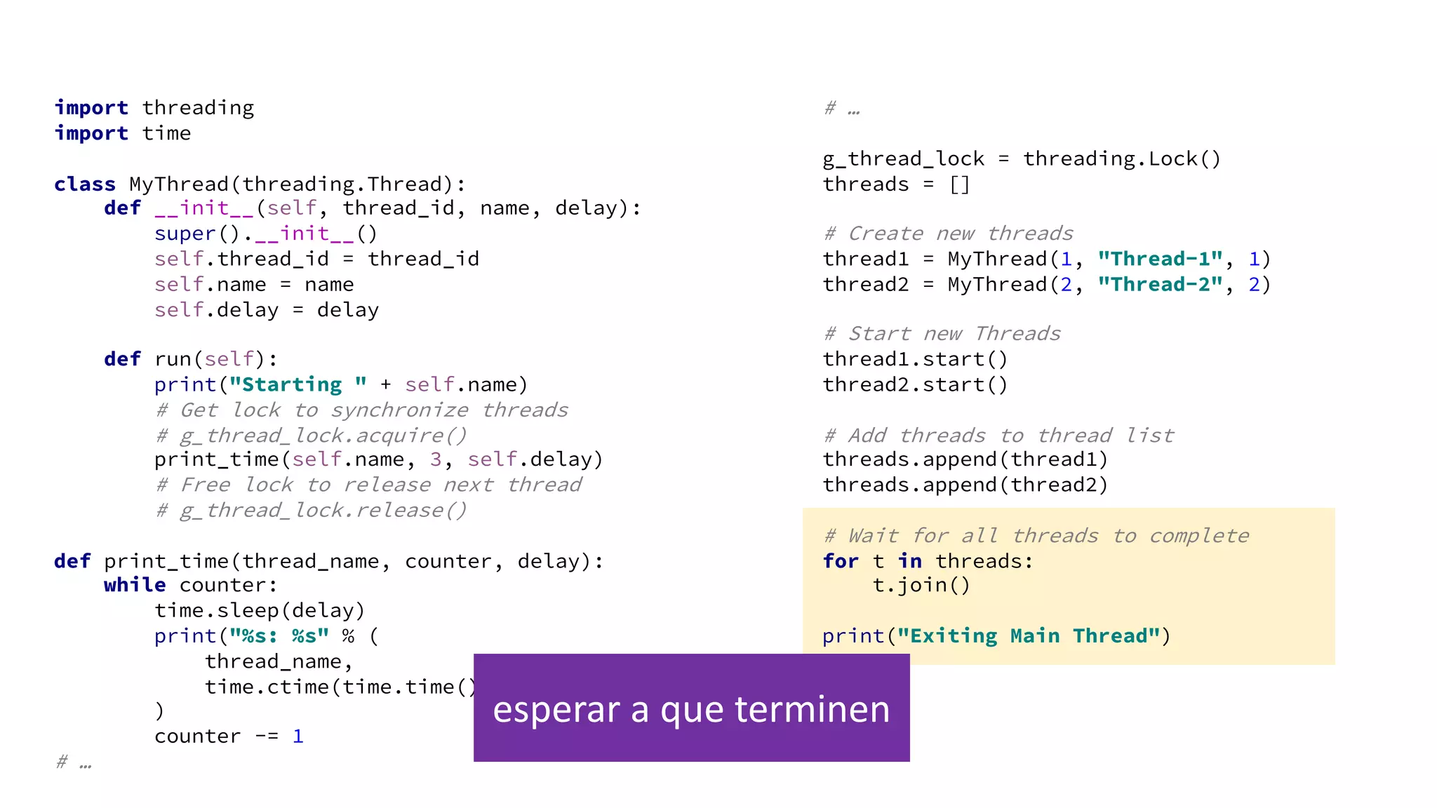 import threading
import time
class MyThread(threading.Thread):
def __init__(self, thread_id, name, delay):
super().__init__()
self.thread_id = thread_id
self.name = name
self.delay = delay
def run(self):
print("Starting " + self.name)
# Get lock to synchronize threads
# g_thread_lock.acquire()
print_time(self.name, 3, self.delay)
# Free lock to release next thread
# g_thread_lock.release()
def print_time(thread_name, counter, delay):
while counter:
time.sleep(delay)
print("%s: %s" % (
thread_name,
time.ctime(time.time()))
)
counter -= 1
# …
# …
g_thread_lock = threading.Lock()
threads = []
# Create new threads
thread1 = MyThread(1, "Thread-1", 1)
thread2 = MyThread(2, "Thread-2", 2)
# Start new Threads
thread1.start()
thread2.start()
# Add threads to thread list
threads.append(thread1)
threads.append(thread2)
# Wait for all threads to complete
for t in threads:
t.join()
print("Exiting Main Thread")
esperar a que terminen
 