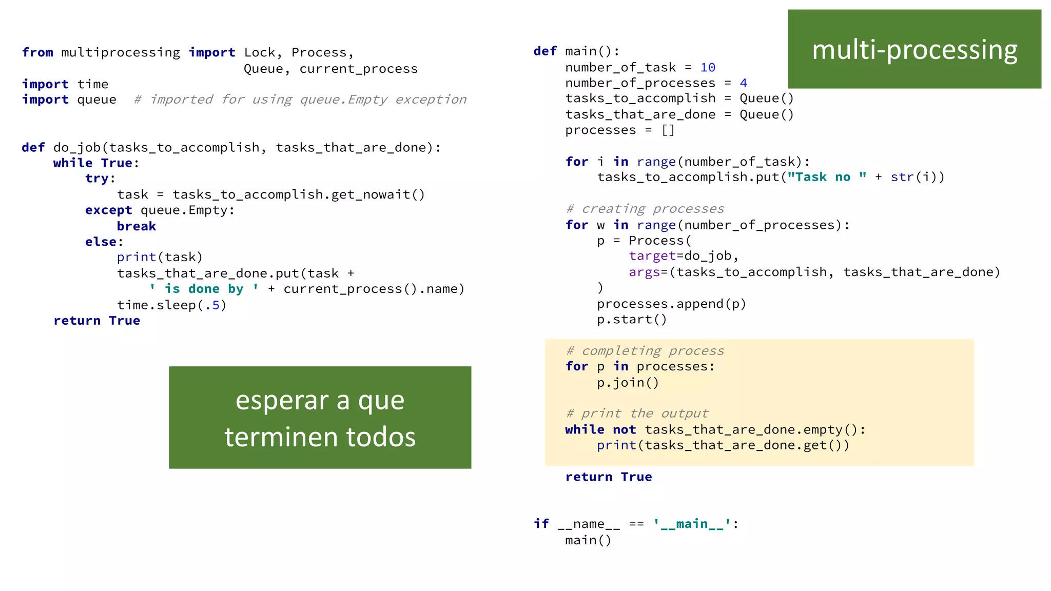 from multiprocessing import Lock, Process,
Queue, current_process
import time
import queue # imported for using queue.Empty exception
def do_job(tasks_to_accomplish, tasks_that_are_done):
while True:
try:
task = tasks_to_accomplish.get_nowait()
except queue.Empty:
break
else:
print(task)
tasks_that_are_done.put(task +
' is done by ' + current_process().name)
time.sleep(.5)
return True
def main():
number_of_task = 10
number_of_processes = 4
tasks_to_accomplish = Queue()
tasks_that_are_done = Queue()
processes = []
for i in range(number_of_task):
tasks_to_accomplish.put("Task no " + str(i))
# creating processes
for w in range(number_of_processes):
p = Process(
target=do_job,
args=(tasks_to_accomplish, tasks_that_are_done)
)
processes.append(p)
p.start()
# completing process
for p in processes:
p.join()
# print the output
while not tasks_that_are_done.empty():
print(tasks_that_are_done.get())
return True
if __name__ == '__main__':
main()
multi-processing
esperar a que
terminen todos
 