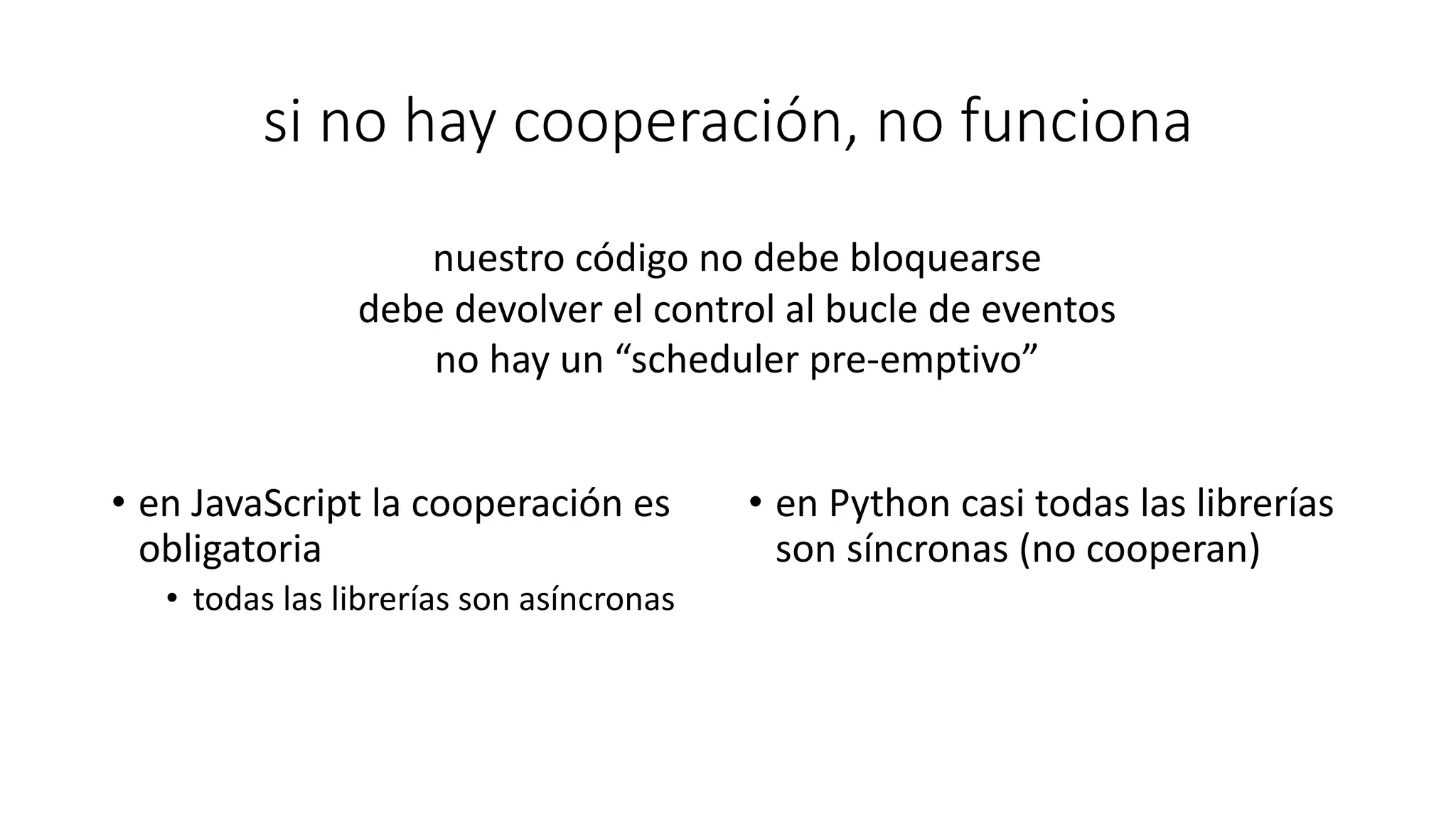 si no hay cooperación, no funciona
• en JavaScript la cooperación es
obligatoria
• todas las librerías son asíncronas
• en Python casi todas las librerías
son síncronas (no cooperan)
nuestro código no debe bloquearse
debe devolver el control al bucle de eventos
no hay un “scheduler pre-emptivo”
 