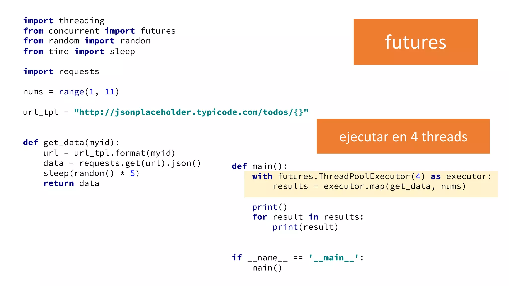 import threading
from concurrent import futures
from random import random
from time import sleep
import requests
nums = range(1, 11)
url_tpl = "http://jsonplaceholder.typicode.com/todos/{}"
def get_data(myid):
url = url_tpl.format(myid)
data = requests.get(url).json()
sleep(random() * 5)
return data
def main():
with futures.ThreadPoolExecutor(4) as executor:
results = executor.map(get_data, nums)
print()
for result in results:
print(result)
if __name__ == '__main__':
main()
futures
ejecutar en 4 threads
 