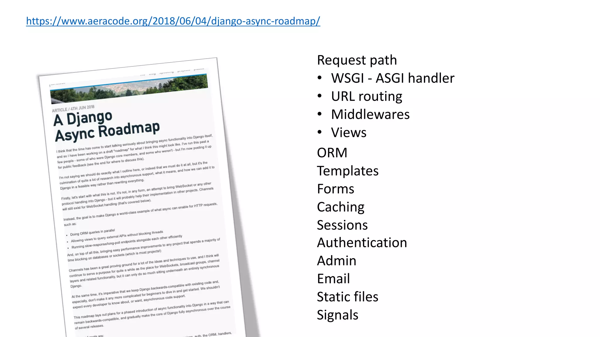 https://www.aeracode.org/2018/06/04/django-async-roadmap/
Request path
• WSGI - ASGI handler
• URL routing
• Middlewares
• Views
ORM
Templates
Forms
Caching
Sessions
Authentication
Admin
Email
Static files
Signals
 