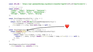 ❤
const API_URL = `https://api.openweathermap.org/data/2.5/weather?appid=${API_KEY}&units=metric`;
// list of cities
const CITIES = [
'London', 'Tokyo', 'Melbourne', 'Vancouver',
'Lagos', 'Berlin', 'Paris', 'Johannesburg',
'Chicago', 'Mumbai', 'Cairo', 'Beijing'
];
const fetchTemperatureForCity = city => {
// For example: ['Lagos', 29.28]
return fetch(`${API_URL}&q=${encodeURIComponent(city)}`)
.then(response => response.json())
.then(data => [ city, data.main.temp || null ]);
}
const fetchTemperatureForCities = cities => {
return Promise.all(cities.map(fetchTemperatureForCity))
.then(temps => {
return temps.reduce((data, [ city, temp ]) => {
return { ...data, [city]: Number.isFinite(temp) ? temp.toFixed(2) * 1 : null };
}, {});
});
}
fetchTemperatureForCities(CITIES)
.then(console.log, console.error);
 