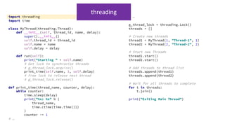 import threading
import time
class MyThread(threading.Thread):
def __init__(self, thread_id, name, delay):
super().__init__()
self.thread_id = thread_id
self.name = name
self.delay = delay
def run(self):
print("Starting " + self.name)
# Get lock to synchronize threads
# g_thread_lock.acquire()
print_time(self.name, 3, self.delay)
# Free lock to release next thread
# g_thread_lock.release()
def print_time(thread_name, counter, delay):
while counter:
time.sleep(delay)
print("%s: %s" % (
thread_name,
time.ctime(time.time()))
)
counter -= 1
# …
# …
g_thread_lock = threading.Lock()
threads = []
# Create new threads
thread1 = MyThread(1, "Thread-1", 1)
thread2 = MyThread(2, "Thread-2", 2)
# Start new Threads
thread1.start()
thread2.start()
# Add threads to thread list
threads.append(thread1)
threads.append(thread2)
# Wait for all threads to complete
for t in threads:
t.join()
print("Exiting Main Thread")
threading
 