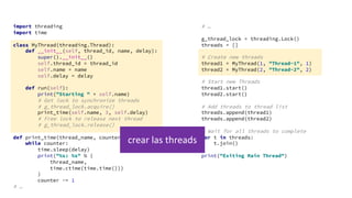 import threading
import time
class MyThread(threading.Thread):
def __init__(self, thread_id, name, delay):
super().__init__()
self.thread_id = thread_id
self.name = name
self.delay = delay
def run(self):
print("Starting " + self.name)
# Get lock to synchronize threads
# g_thread_lock.acquire()
print_time(self.name, 3, self.delay)
# Free lock to release next thread
# g_thread_lock.release()
def print_time(thread_name, counter, delay):
while counter:
time.sleep(delay)
print("%s: %s" % (
thread_name,
time.ctime(time.time()))
)
counter -= 1
# …
# …
g_thread_lock = threading.Lock()
threads = []
# Create new threads
thread1 = MyThread(1, "Thread-1", 1)
thread2 = MyThread(2, "Thread-2", 2)
# Start new Threads
thread1.start()
thread2.start()
# Add threads to thread list
threads.append(thread1)
threads.append(thread2)
# Wait for all threads to complete
for t in threads:
t.join()
print("Exiting Main Thread")
crear las threads
 