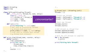 import threading
import time
class MyThread(threading.Thread):
def __init__(self, thread_id, name, delay):
super().__init__()
self.thread_id = thread_id
self.name = name
self.delay = delay
def run(self):
print("Starting " + self.name)
# Get lock to synchronize threads
# g_thread_lock.acquire()
print_time(self.name, 3, self.delay)
# Free lock to release next thread
# g_thread_lock.release()
def print_time(thread_name, counter, delay):
while counter:
time.sleep(delay)
print("%s: %s" % (
thread_name,
time.ctime(time.time()))
)
counter -= 1
# …
# …
g_thread_lock = threading.Lock()
threads = []
# Create new threads
thread1 = MyThread(1, "Thread-1", 1)
thread2 = MyThread(2, "Thread-2", 2)
# Start new Threads
thread1.start()
thread2.start()
# Add threads to thread list
threads.append(thread1)
threads.append(thread2)
# Wait for all threads to complete
for t in threads:
t.join()
print("Exiting Main Thread")
¿sincronizarlas?
 