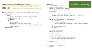 from multiprocessing import Lock, Process,
Queue, current_process
import time
import queue # imported for using queue.Empty exception
def do_job(tasks_to_accomplish, tasks_that_are_done):
while True:
try:
task = tasks_to_accomplish.get_nowait()
except queue.Empty:
break
else:
print(task)
tasks_that_are_done.put(task +
' is done by ' + current_process().name)
time.sleep(.5)
return True
def main():
number_of_task = 10
number_of_processes = 4
tasks_to_accomplish = Queue()
tasks_that_are_done = Queue()
processes = []
for i in range(number_of_task):
tasks_to_accomplish.put("Task no " + str(i))
# creating processes
for w in range(number_of_processes):
p = Process(
target=do_job,
args=(tasks_to_accomplish, tasks_that_are_done)
)
processes.append(p)
p.start()
# completing process
for p in processes:
p.join()
# print the output
while not tasks_that_are_done.empty():
print(tasks_that_are_done.get())
return True
if __name__ == '__main__':
main()
multi-processing
 