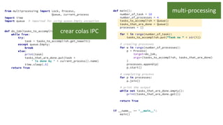 from multiprocessing import Lock, Process,
Queue, current_process
import time
import queue # imported for using queue.Empty exception
def do_job(tasks_to_accomplish, tasks_that_are_done):
while True:
try:
task = tasks_to_accomplish.get_nowait()
except queue.Empty:
break
else:
print(task)
tasks_that_are_done.put(task +
' is done by ' + current_process().name)
time.sleep(.5)
return True
def main():
number_of_task = 10
number_of_processes = 4
tasks_to_accomplish = Queue()
tasks_that_are_done = Queue()
processes = []
for i in range(number_of_task):
tasks_to_accomplish.put("Task no " + str(i))
# creating processes
for w in range(number_of_processes):
p = Process(
target=do_job,
args=(tasks_to_accomplish, tasks_that_are_done)
)
processes.append(p)
p.start()
# completing process
for p in processes:
p.join()
# print the output
while not tasks_that_are_done.empty():
print(tasks_that_are_done.get())
return True
if __name__ == '__main__':
main()
multi-processing
crear colas IPC
 