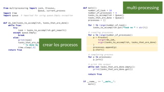 from multiprocessing import Lock, Process,
Queue, current_process
import time
import queue # imported for using queue.Empty exception
def do_job(tasks_to_accomplish, tasks_that_are_done):
while True:
try:
task = tasks_to_accomplish.get_nowait()
except queue.Empty:
break
else:
print(task)
tasks_that_are_done.put(task +
' is done by ' + current_process().name)
time.sleep(.5)
return True
def main():
number_of_task = 10
number_of_processes = 4
tasks_to_accomplish = Queue()
tasks_that_are_done = Queue()
processes = []
for i in range(number_of_task):
tasks_to_accomplish.put("Task no " + str(i))
# creating processes
for w in range(number_of_processes):
p = Process(
target=do_job,
args=(tasks_to_accomplish, tasks_that_are_done)
)
processes.append(p)
p.start()
# completing process
for p in processes:
p.join()
# print the output
while not tasks_that_are_done.empty():
print(tasks_that_are_done.get())
return True
if __name__ == '__main__':
main()
multi-processing
crear los procesos
 