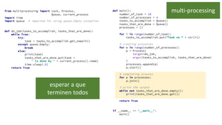 from multiprocessing import Lock, Process,
Queue, current_process
import time
import queue # imported for using queue.Empty exception
def do_job(tasks_to_accomplish, tasks_that_are_done):
while True:
try:
task = tasks_to_accomplish.get_nowait()
except queue.Empty:
break
else:
print(task)
tasks_that_are_done.put(task +
' is done by ' + current_process().name)
time.sleep(.5)
return True
def main():
number_of_task = 10
number_of_processes = 4
tasks_to_accomplish = Queue()
tasks_that_are_done = Queue()
processes = []
for i in range(number_of_task):
tasks_to_accomplish.put("Task no " + str(i))
# creating processes
for w in range(number_of_processes):
p = Process(
target=do_job,
args=(tasks_to_accomplish, tasks_that_are_done)
)
processes.append(p)
p.start()
# completing process
for p in processes:
p.join()
# print the output
while not tasks_that_are_done.empty():
print(tasks_that_are_done.get())
return True
if __name__ == '__main__':
main()
multi-processing
esperar a que
terminen todos
 