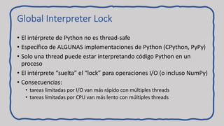 Global Interpreter Lock
• El intérprete de Python no es thread-safe
• Específico de ALGUNAS implementaciones de Python (CPython, PyPy)
• Solo una thread puede estar interpretando código Python en un
proceso
• El intérprete “suelta” el “lock” para operaciones I/O (o incluso NumPy)
• Consecuencias:
• tareas limitadas por I/O van más rápido con múltiples threads
• tareas limitadas por CPU van más lento con múltiples threads
 