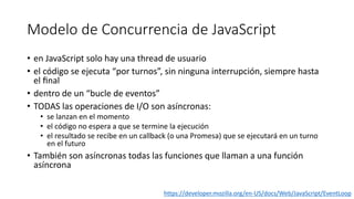 Modelo de Concurrencia de JavaScript
• en JavaScript solo hay una thread de usuario
• el código se ejecuta “por turnos”, sin ninguna interrupción, siempre hasta
el ﬁnal
• dentro de un “bucle de eventos”
• TODAS las operaciones de I/O son asíncronas:
• se lanzan en el momento
• el código no espera a que se termine la ejecución
• el resultado se recibe en un callback (o una Promesa) que se ejecutará en un turno
en el futuro
• También son asíncronas todas las funciones que llaman a una función
asíncrona
https://developer.mozilla.org/en-US/docs/Web/JavaScript/EventLoop
 