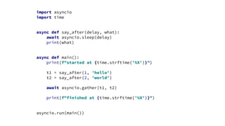 import asyncio
import time
async def say_after(delay, what):
await asyncio.sleep(delay)
print(what)
async def main():
print(f"started at {time.strftime('%X')}")
t1 = say_after(1, 'hello')
t2 = say_after(2, 'world')
await asyncio.gather(t1, t2)
print(f"finished at {time.strftime('%X')}")
asyncio.run(main())
 