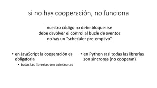 si no hay cooperación, no funciona
• en JavaScript la cooperación es
obligatoria
• todas las librerías son asíncronas
• en Python casi todas las librerías
son síncronas (no cooperan)
nuestro código no debe bloquearse
debe devolver el control al bucle de eventos
no hay un “scheduler pre-emptivo”
 