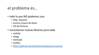 el problema es…
• todo lo que NO podemos usar
• http, requests
• acceso a bases de datos
• I/O de ficheros
• necesitamos nuevas librerías para todo
• aiohttp
• aiopg
• aiomysql
• aiofiles
• https://github.com/timofurrer/awesome-asyncio
 