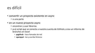 es difícil
• converfr un proyecto existente en async
• o una parte
• en un nuevo proyecto async
• encontrar y usar librerías
• p.ej script que se conecta a nuestra cuenta de GitHub y crea un informe de
branches en Excel
• pygithub - hace llamadas de red
• openpyxl - lee y escribe ﬁcheros
 