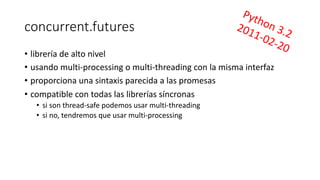 concurrent.futures
• librería de alto nivel
• usando multi-processing o multi-threading con la misma interfaz
• proporciona una sintaxis parecida a las promesas
• compatible con todas las librerías síncronas
• si son thread-safe podemos usar multi-threading
• si no, tendremos que usar multi-processing
Python 3.22011-02-20
 