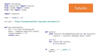 import threading
from concurrent import futures
from random import random
from time import sleep
import requests
nums = range(1, 11)
url_tpl = "http://jsonplaceholder.typicode.com/todos/{}"
def get_data(myid):
url = url_tpl.format(myid)
data = requests.get(url).json()
sleep(random() * 5)
return data
def main():
with futures.ThreadPoolExecutor(4) as executor:
results = executor.map(get_data, nums)
print()
for result in results:
print(result)
if __name__ == '__main__':
main()
futures
 