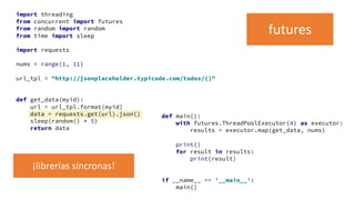 import threading
from concurrent import futures
from random import random
from time import sleep
import requests
nums = range(1, 11)
url_tpl = "http://jsonplaceholder.typicode.com/todos/{}"
def get_data(myid):
url = url_tpl.format(myid)
data = requests.get(url).json()
sleep(random() * 5)
return data
def main():
with futures.ThreadPoolExecutor(4) as executor:
results = executor.map(get_data, nums)
print()
for result in results:
print(result)
if __name__ == '__main__':
main()
futures
¡librerías síncronas!
 