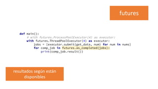 def main():
# with futures.ProcessPoolExecutor(4) as executor:
with futures.ThreadPoolExecutor(4) as executor:
jobs = [executor.submit(get_data, num) for num in nums]
for comp_job in futures.as_completed(jobs):
print(comp_job.result())
futures
resultados según están
disponibles
 