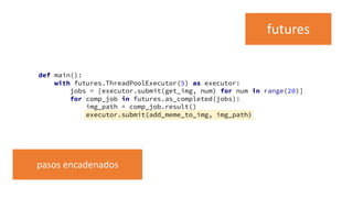def main():
with futures.ThreadPoolExecutor(5) as executor:
jobs = [executor.submit(get_img, num) for num in range(20)]
for comp_job in futures.as_completed(jobs):
img_path = comp_job.result()
executor.submit(add_meme_to_img, img_path)
futures
pasos encadenados
 