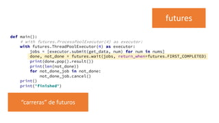 def main():
# with futures.ProcessPoolExecutor(4) as executor:
with futures.ThreadPoolExecutor(4) as executor:
jobs = [executor.submit(get_data, num) for num in nums]
done, not_done = futures.wait(jobs, return_when=futures.FIRST_COMPLETED)
print(done.pop().result())
print(len(not_done))
for not_done_job in not_done:
not_done_job.cancel()
print()
print('finished')
futures
“carreras” de futuros
 
