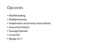 Opciones
• Multithreading
• Multiprocessing
• Cooperative concurrency Async/Await
• concurrent.futures
• Tornado/Twisted
• Curio/Trio
• Django 3.x ?
 