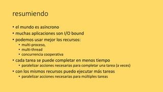 resumiendo
• el mundo es asíncrono
• muchas aplicaciones son I/O bound
• podemos usar mejor los recursos:
• multi-proceso,
• multi-thread
• concurrencia cooperativa
• cada tarea se puede completar en menos tiempo
• paralelizar acciones necesarias para completar una tarea (a veces)
• con los mismos recursos puedo ejecutar más tareas
• paralelizar acciones necesarias para múltiples tareas
 