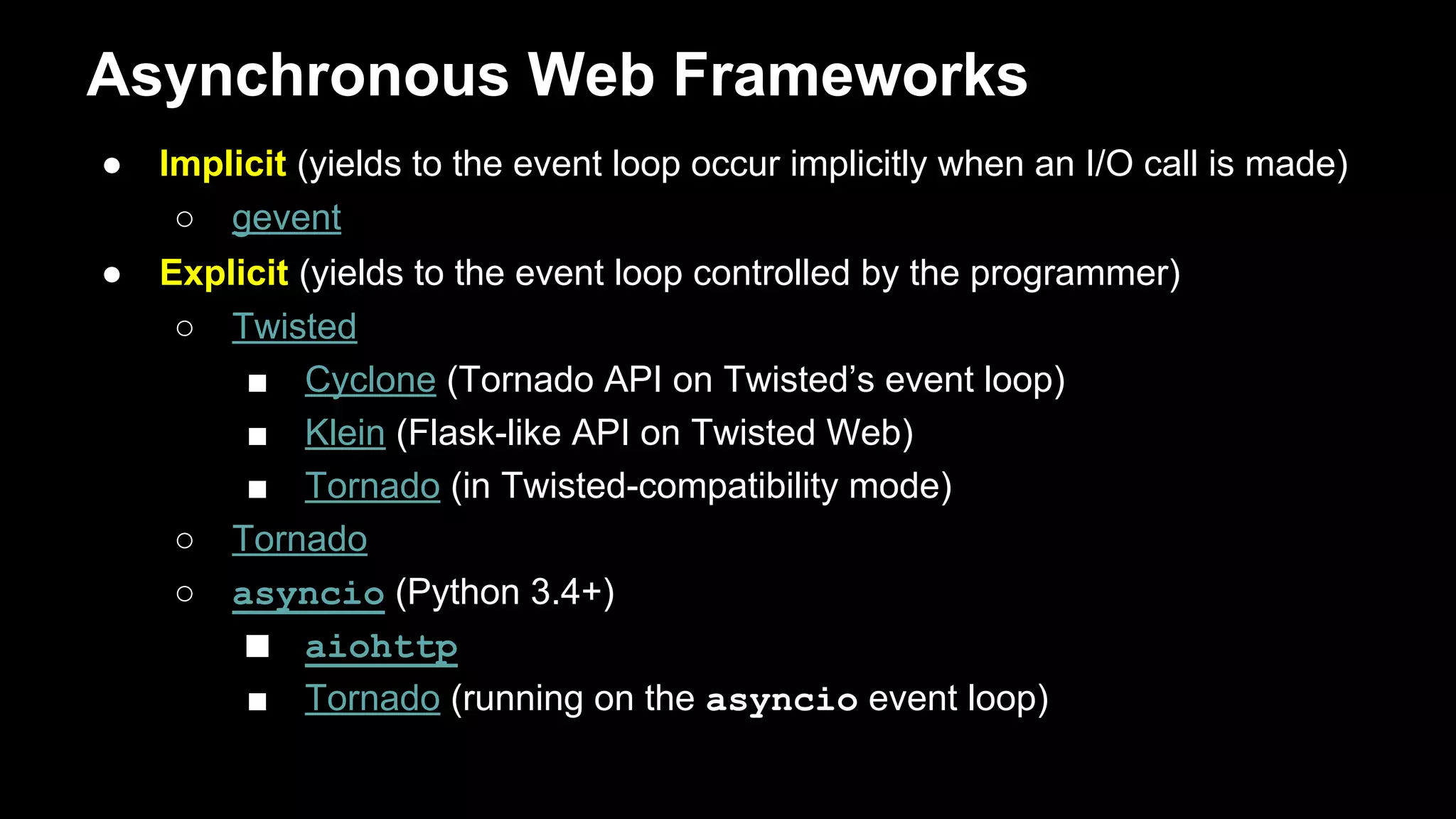Asynchronous Frameworks
● Implicit (yields to the event loop occur implicitly when an I/O call is made)
○ gevent
● Explicit (yields to the event loop controlled by the programmer)
○ Twisted
■ Cyclone (Tornado API on Twisted’s event loop)
■ Klein (Flask-like API on Twisted Web)
■ Tornado (in Twisted-compatibility mode)
○ Tornado
○ asyncio (Python 3.4+)
■ aiohttp
■ Tornado (running on the asyncio event loop)
 