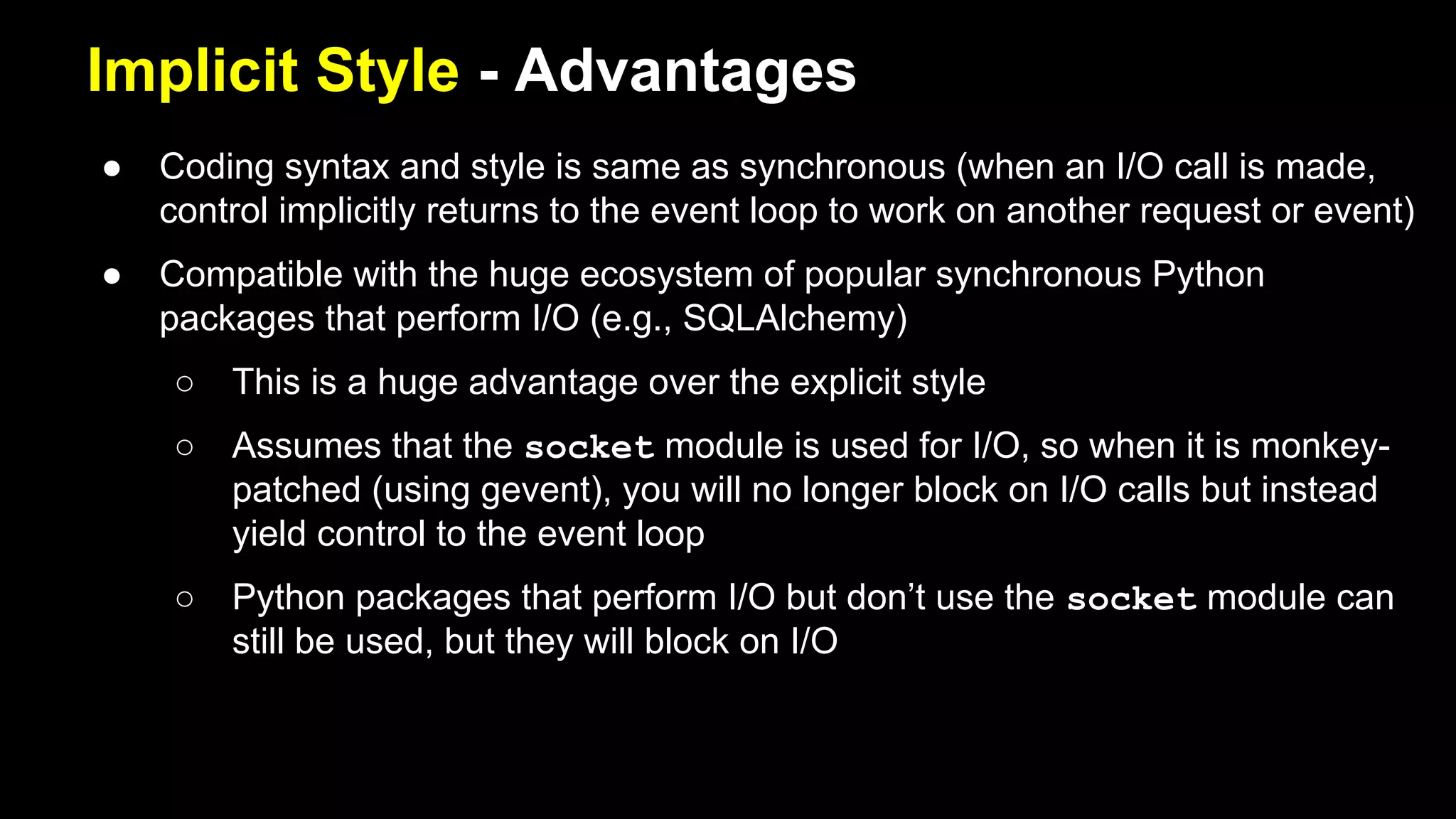 Implicit Style - Advantages
● Coding syntax and style is same as synchronous (when an I/O call is made,
control implicitly returns to the event loop to work on another request or event)
● Compatible with the huge ecosystem of popular synchronous Python
packages that perform I/O (e.g., SQLAlchemy)
○ This is a huge advantage over the explicit style
○ Assumes that the socket module is used for I/O, so when it is
monkey-patched (using gevent), you will no longer block on I/O calls but
instead yield control to the event loop
○ Python packages that perform I/O but don’t use the socket module can
still be used, but they will block on I/O
 
