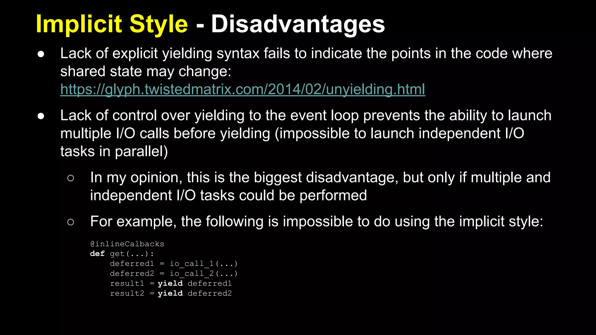 Implicit Style - Disadvantages
● Lack of explicit yielding syntax fails to indicate the points in the code where
shared state may change:
https://glyph.twistedmatrix.com/2014/02/unyielding.html
● Lack of control over yielding to the event loop prevents the ability to launch
multiple I/O calls before yielding (impossible to launch independent I/O
tasks in parallel)
○ In my opinion, this is the biggest disadvantage, but only if multiple and
independent I/O tasks could be performed
○ For example, the following is impossible to do using the implicit style:
@inlineCalbacks
def get(...):
deferred1 = io_call_1(...)
deferred2 = io_call_2(...)
result1 = yield deferred1
result2 = yield deferred2
 