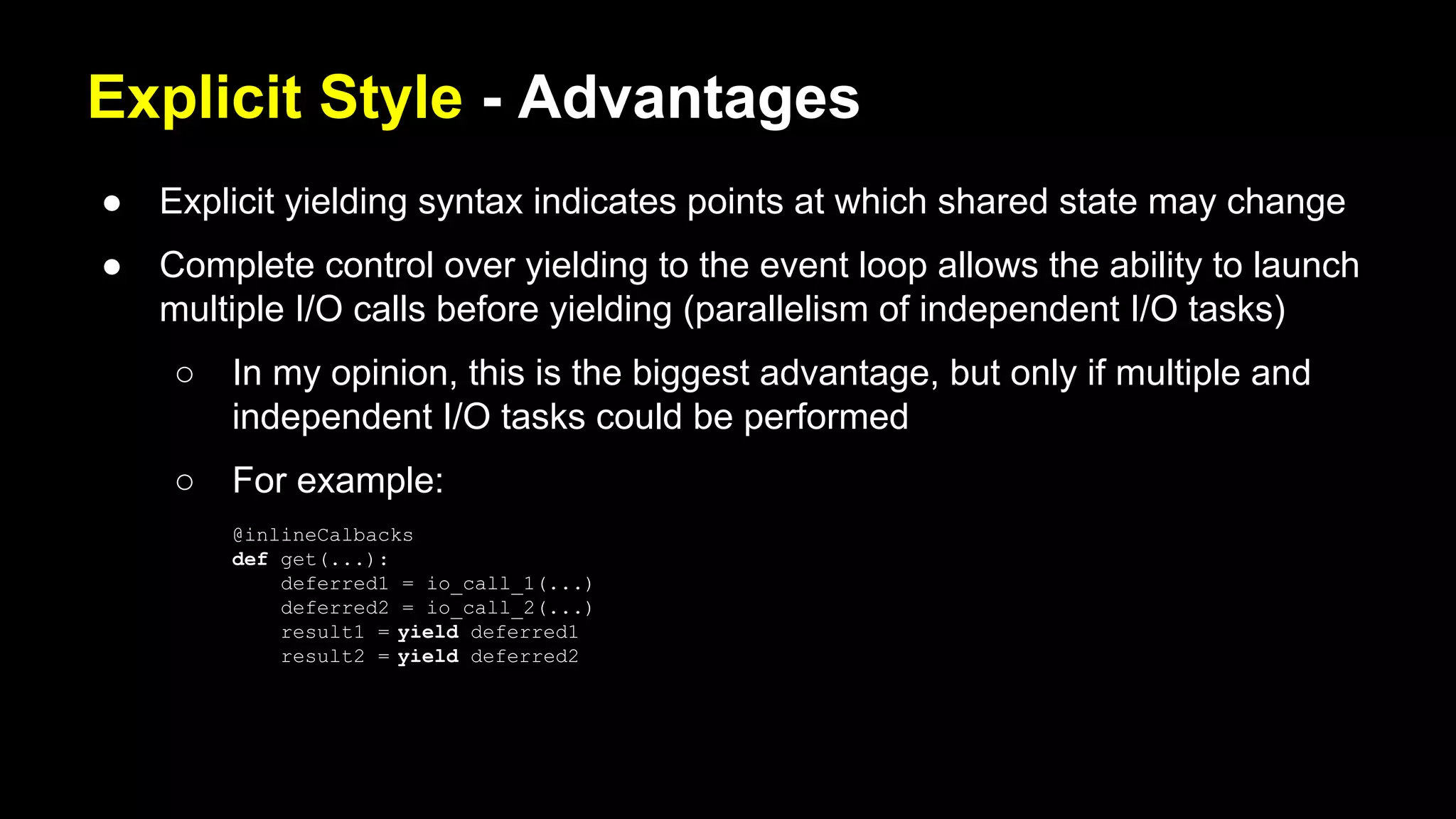 Explicit Style - Advantages
● Explicit yielding syntax indicates points at which shared state may change
● Complete control over yielding to the event loop allows the ability to launch
multiple I/O calls before yielding (parallelism of independent I/O tasks)
○ In my opinion, this is the biggest advantage, but only if multiple and
independent I/O tasks could be performed
○ For example:
@inlineCalbacks
def get(...):
deferred1 = io_call_1(...)
deferred2 = io_call_2(...)
result1 = yield deferred1
result2 = yield deferred2
 