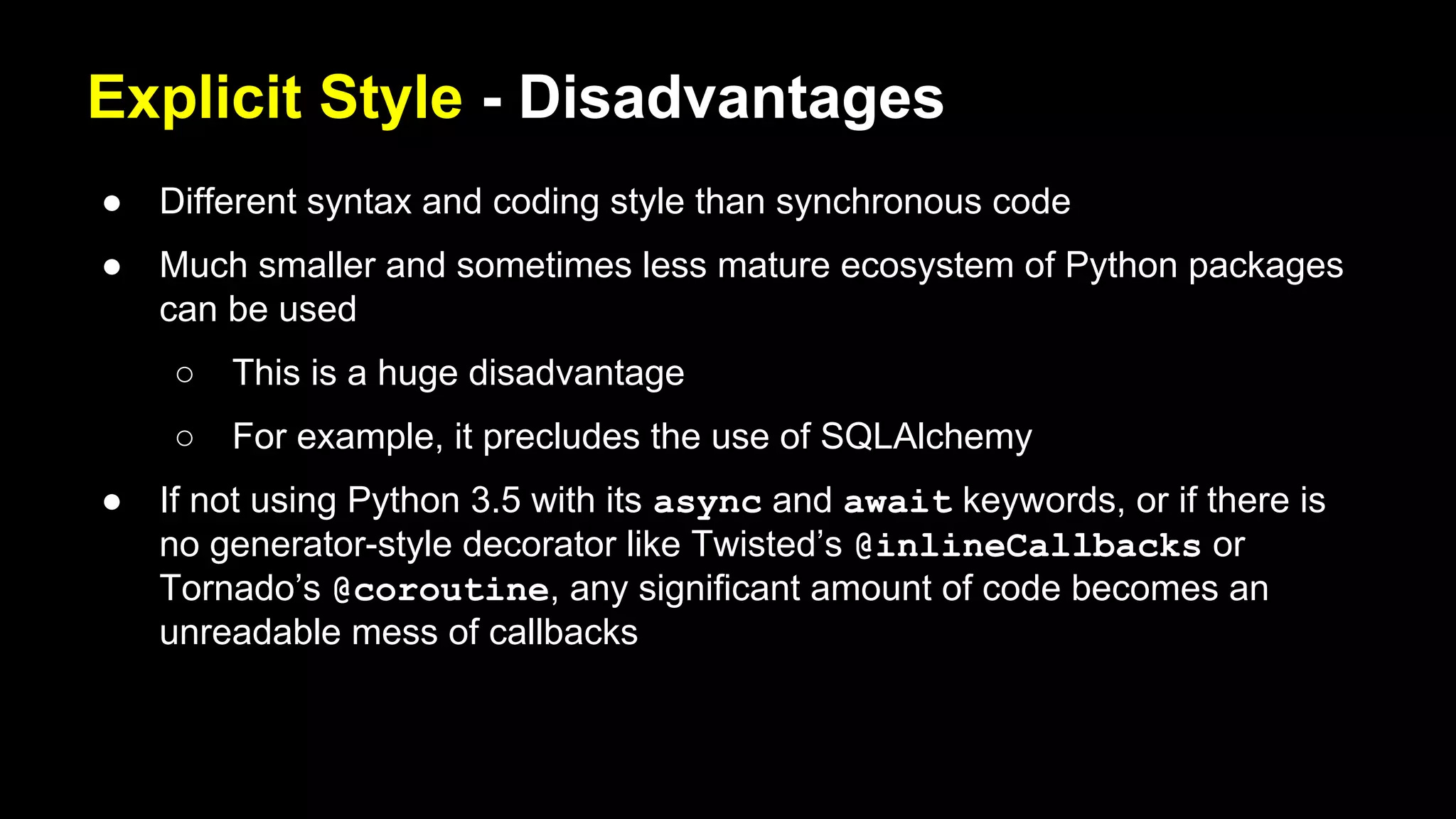 Explicit Style - Disadvantages
● Different syntax and coding style than synchronous code
● Much smaller and sometimes less mature ecosystem of Python packages
can be used
○ This is a huge disadvantage
○ For example, it precludes the use of SQLAlchemy
● If not using Python 3.5 with its async and await keywords, or if there is
no generator-style decorator like Twisted’s @inlineCallbacks or
Tornado’s @coroutine, any significant amount of code becomes an
unreadable mess of callbacks
 
