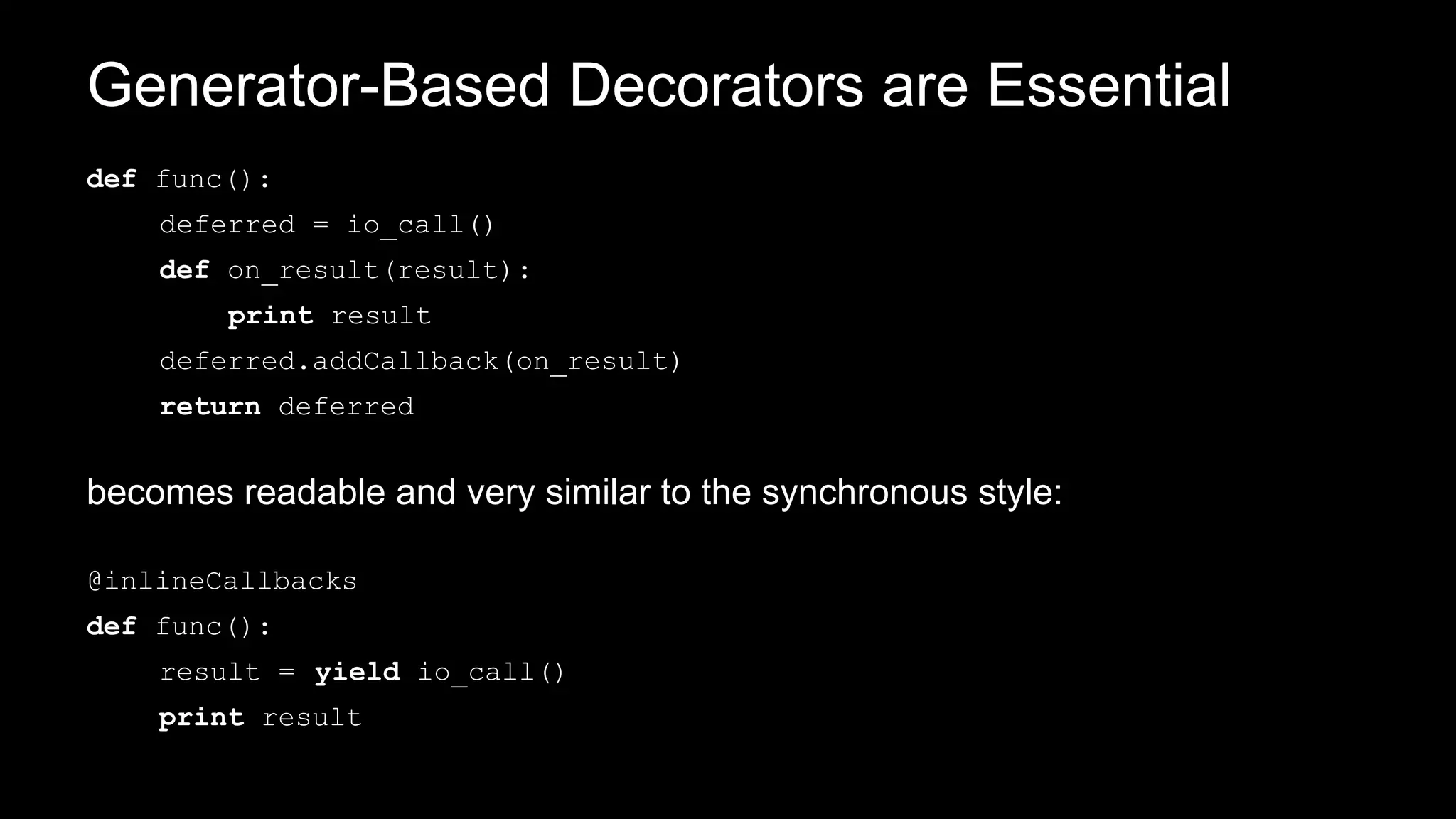 Generator-Based Decorators are Essential
def func():
deferred = io_call()
def on_result(result):
print result
deferred.addCallback(on_result)
return deferred
becomes readable and very similar to the synchronous style:
@inlineCallbacks
def func():
result = yield io_call()
print result
 