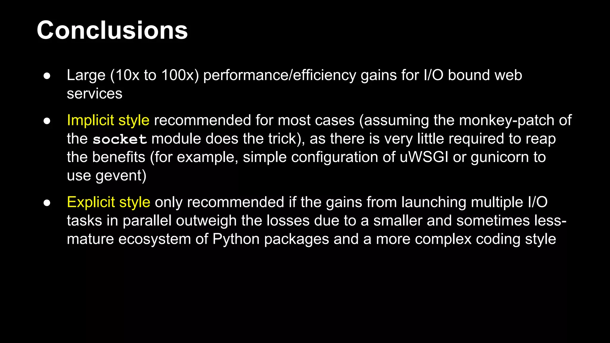 Conclusions
● Large (10x to 100x) performance/efficiency gains for I/O bound web
services
● Implicit style recommended for most cases (assuming the monkey-patch of
the socket module does the trick), as there is very little required to reap
the benefits (for example, simple configuration of uWSGI or gunicorn to
use gevent)
● Explicit style only recommended if the gains from launching multiple I/O
tasks in parallel outweigh the losses due to a smaller and sometimes
less-mature ecosystem of Python packages and a more complex coding
style
 