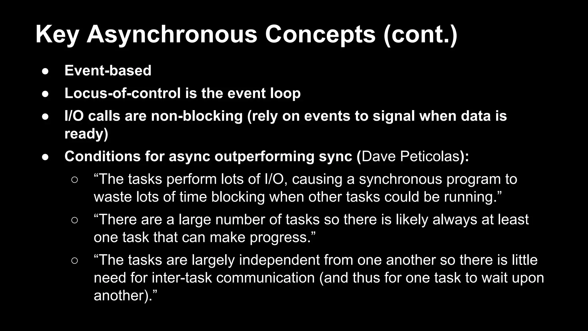 Key Asynchronous Concepts (cont.)
● Event-based
● Locus-of-control is the event loop
● I/O calls are non-blocking (rely on events to signal when data is
ready)
● Conditions for async outperforming sync (Dave Peticolas):
○ “The tasks perform lots of I/O, causing a synchronous program to
waste lots of time blocking when other tasks could be running.”
○ “There are a large number of tasks so there is likely always at least
one task that can make progress.”
○ “The tasks are largely independent from one another so there is little
need for inter-task communication (and thus for one task to wait upon
another).”
 