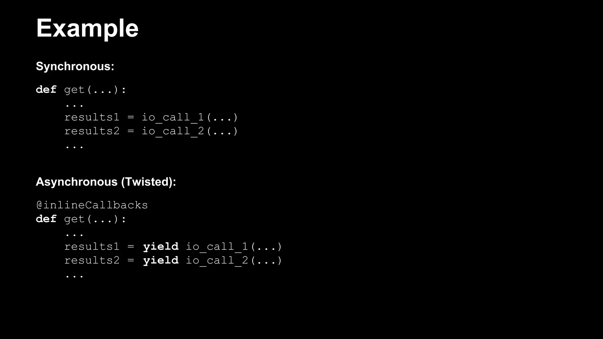 Example
Synchronous:
def get(...):
...
results1 = io_call_1(...)
results2 = io_call_2(...)
...
Asynchronous (Twisted):
@inlineCallbacks
def get(...):
...
results1 = yield io_call_1(...)
results2 = yield io_call_2(...)
...
 