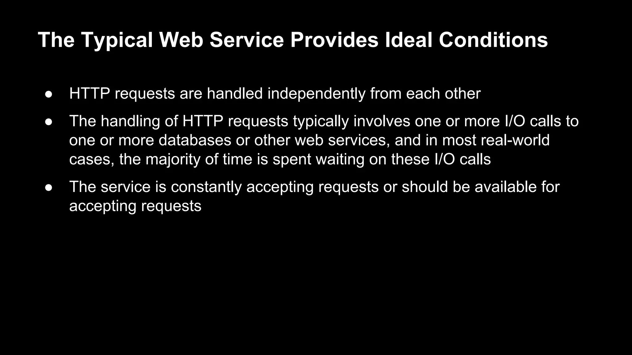 The Typical Web Service Provides Ideal Conditions
● HTTP requests are handled independently from each other
● The handling of HTTP requests typically involves one or more I/O calls to
one or more databases or other web services, and in most real-world
cases, the majority of time is spent waiting on these I/O calls
● The service is constantly accepting requests or should be available for
accepting requests
 